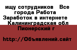 ищу сотрудников - Все города Работа » Заработок в интернете   . Калининградская обл.,Пионерский г.